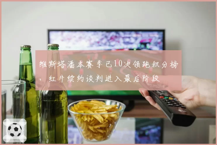 维斯塔潘本赛季已10次领跑积分榜，红牛续约谈判进入最后阶段