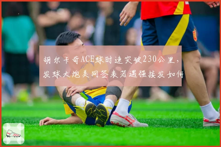 胡尔卡奇ACE球时速突破230公里，发球大炮美网签表若遇强接发如何应对？