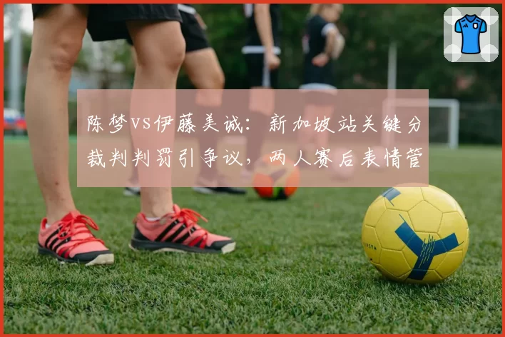 陈梦vs伊藤美诚:新加坡站关键分裁判判罚引争议,两人赛后表情管理形成对比