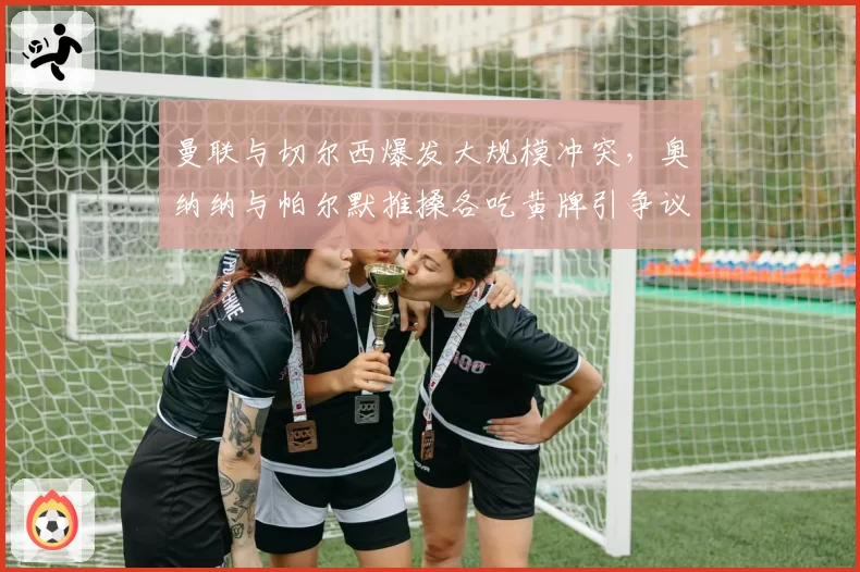 曼联与切尔西爆发大规模冲突,奥纳纳与帕尔默推搡各吃黄牌引争议