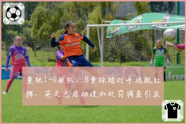 曼联1-0狼队，B费踩踏对手逃脱红牌，英足总启动追加处罚调查引发争议