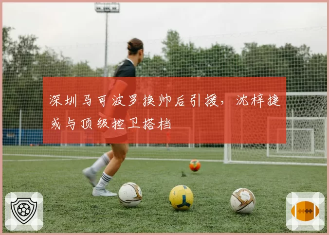 深圳马可波罗换帅后引援，沈梓捷或与顶级控卫搭档