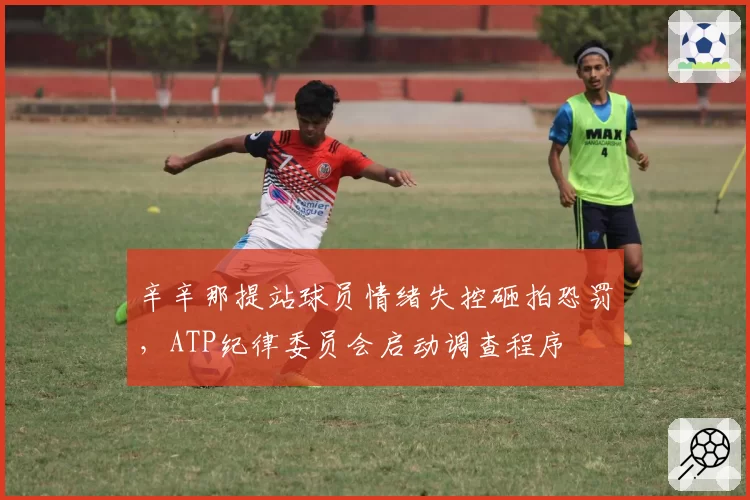 辛辛那提站球员情绪失控砸拍恐罚，ATP纪律委员会启动调查程序