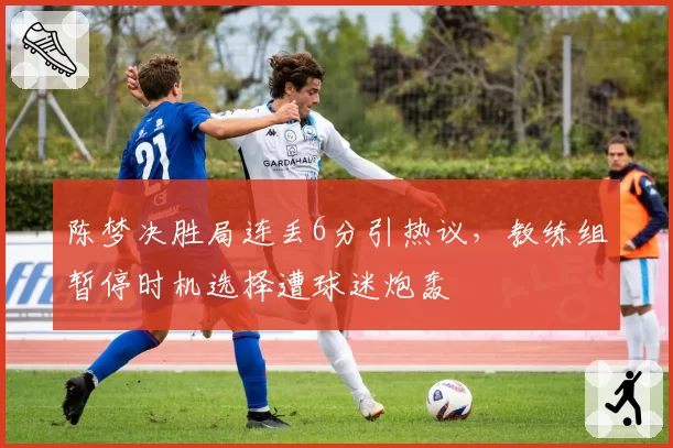 陈梦决胜局连丢6分引热议，教练组暂停时机选择遭球迷炮轰