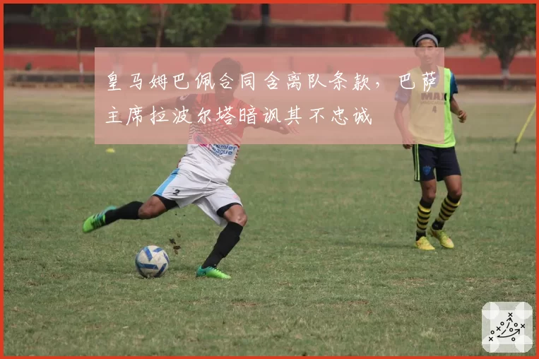 皇马姆巴佩合同含离队条款，巴萨主席拉波尔塔暗讽其不忠诚