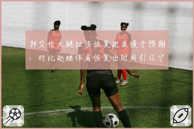 郭艾伦大腿拉伤恢复进度慢于预期，对比赵继伟肩伤复出时间引辽宁球迷担忧
