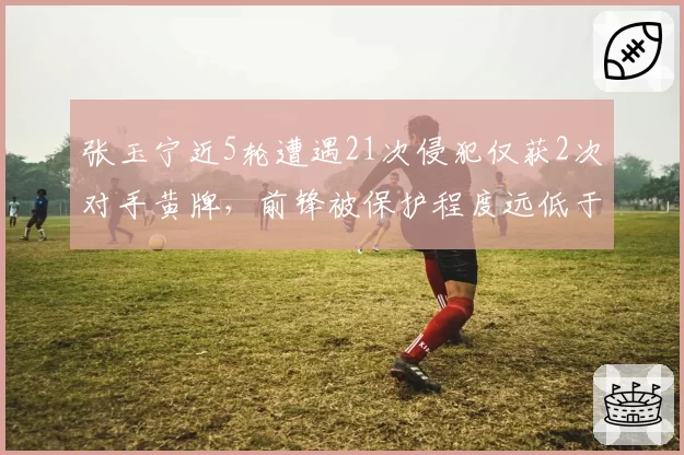 张玉宁近5轮遭遇21次侵犯仅获2次对手黄牌，前锋被保护程度远低于其他球队核心