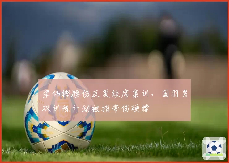 梁伟铿腰伤反复缺席集训,国羽男双训练计划被指带伤硬撑