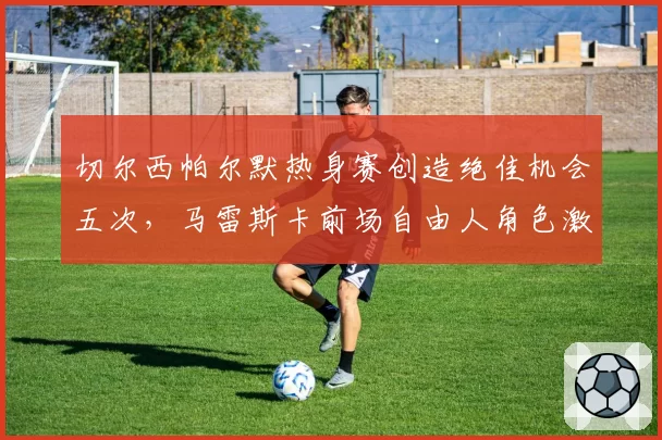 切尔西帕尔默热身赛创造绝佳机会五次,马雷斯卡前场自由人角色激活