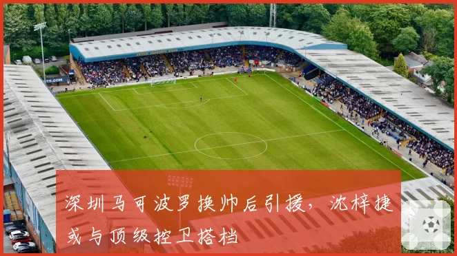 深圳马可波罗换帅后引援，沈梓捷或与顶级控卫搭档