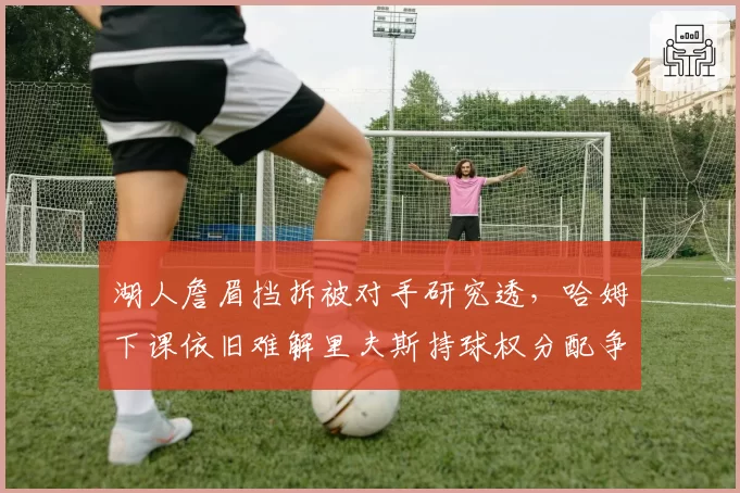 湖人詹眉挡拆被对手研究透，哈姆下课依旧难解里夫斯持球权分配争议
