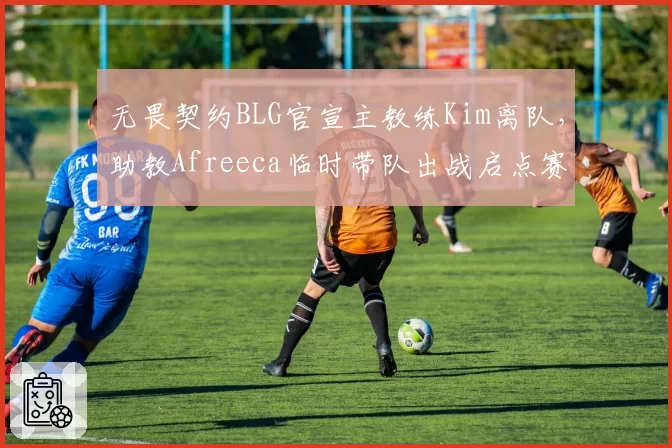 无畏契约BLG官宣主教练Kim离队，助教Afreeca临时带队出战启点赛