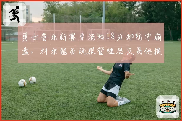 勇士普尔新赛季场均18分却防守崩盘，科尔能否说服管理层交易他换即战力？