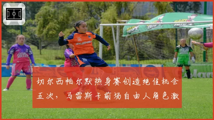 切尔西帕尔默热身赛创造绝佳机会五次，马雷斯卡前场自由人角色激活