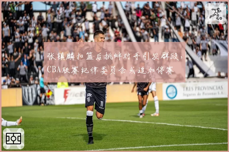 张镇麟扣篮后挑衅对手引发群殴，CBA联赛纪律委员会或追加停赛