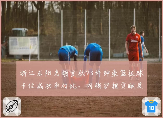 浙江东阳光胡金秋vs许钟豪篮板球卡位成功率对比,内线护框贡献度评估