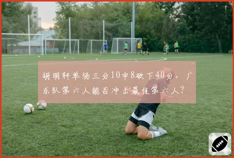 胡明轩单场三分10中8砍下40分，广东队第六人能否冲击最佳第六人？
