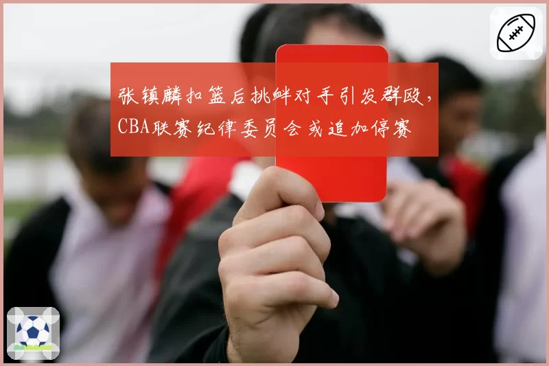 张镇麟扣篮后挑衅对手引发群殴，CBA联赛纪律委员会或追加停赛
