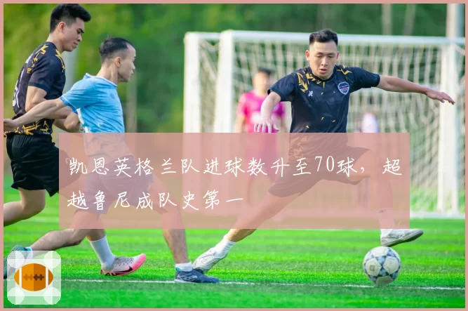 凯恩英格兰队进球数升至70球，超越鲁尼成队史第一