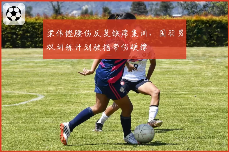 梁伟铿腰伤反复缺席集训,国羽男双训练计划被指带伤硬撑