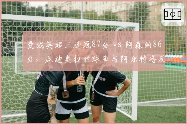 曼城英超三连冠87分 vs 阿森纳86分，瓜迪奥拉控球率与阿尔特塔反击效率终局对决