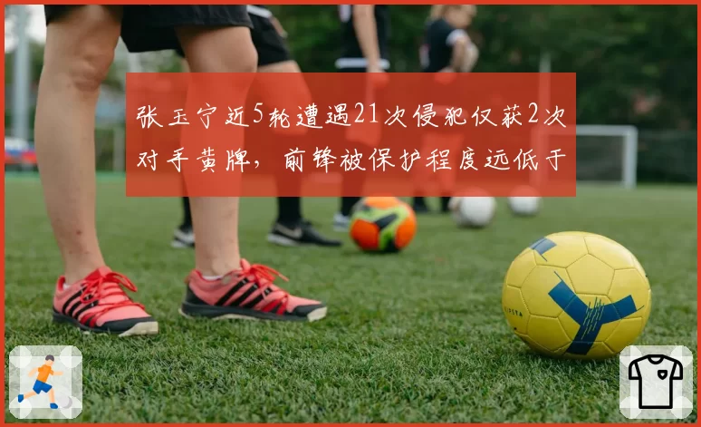 张玉宁近5轮遭遇21次侵犯仅获2次对手黄牌，前锋被保护程度远低于其他球队核心