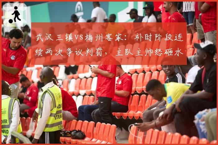 武汉三镇vs梅州客家：补时阶段连续两次争议判罚，主队主帅怒砸水瓶