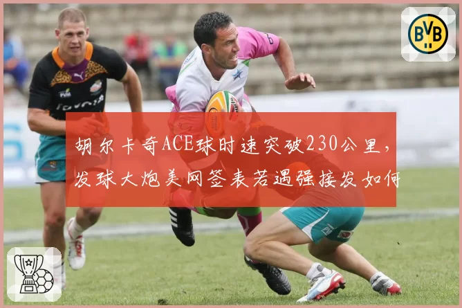 胡尔卡奇ACE球时速突破230公里，发球大炮美网签表若遇强接发如何应对？