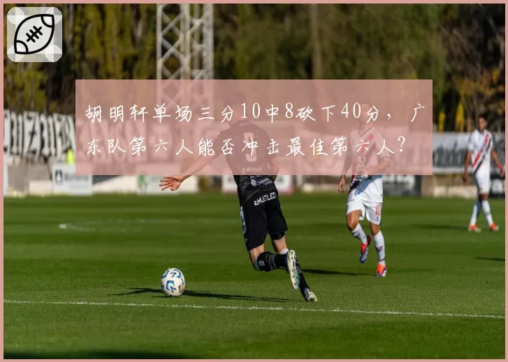 胡明轩单场三分10中8砍下40分，广东队第六人能否冲击最佳第六人？
