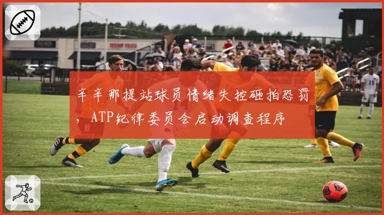 辛辛那提站球员情绪失控砸拍恐罚，ATP纪律委员会启动调查程序