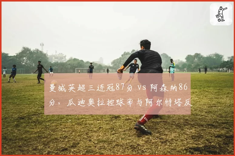 曼城英超三连冠87分 vs 阿森纳86分，瓜迪奥拉控球率与阿尔特塔反击效率终局对决