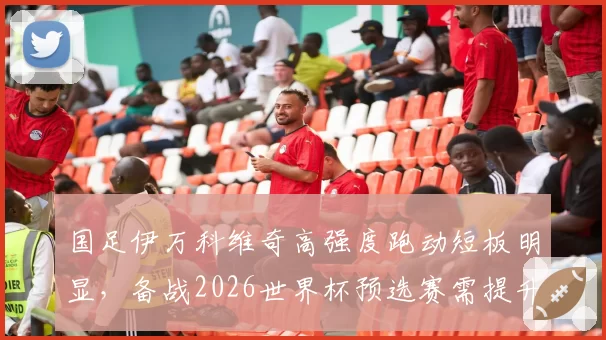 国足伊万科维奇高强度跑动短板明显，备战2026世界杯预选赛需提升体能储备。
