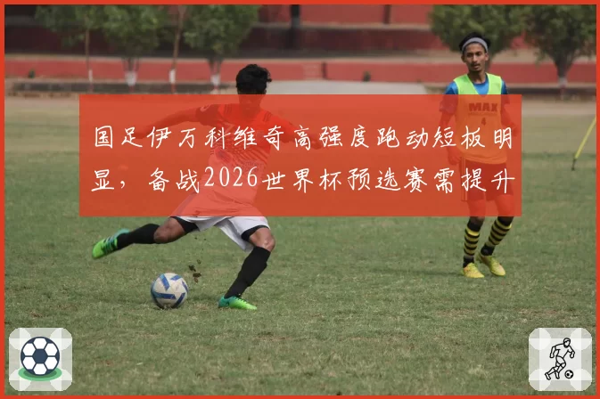 国足伊万科维奇高强度跑动短板明显，备战2026世界杯预选赛需提升体能储备。