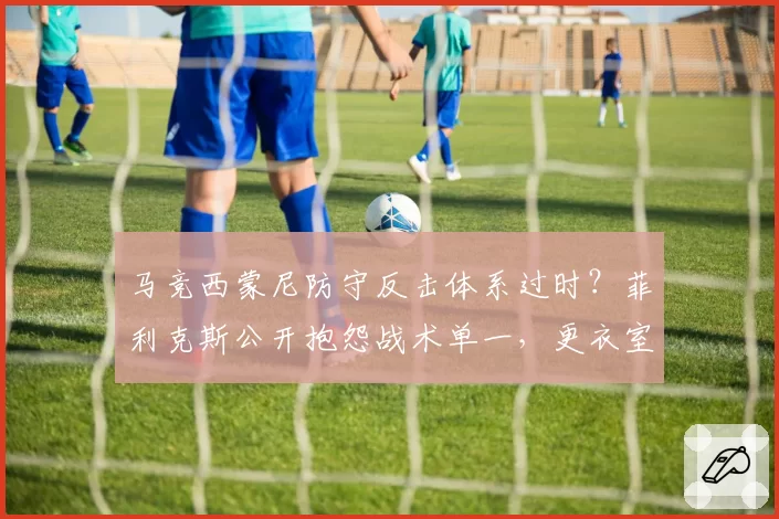马竞西蒙尼防守反击体系过时?菲利克斯公开抱怨战术单一,更衣室矛盾爆发
