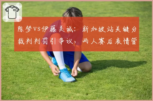 陈梦vs伊藤美诚:新加坡站关键分裁判判罚引争议,两人赛后表情管理形成对比