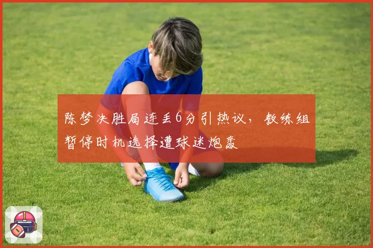 陈梦决胜局连丢6分引热议,教练组暂停时机选择遭球迷炮轰