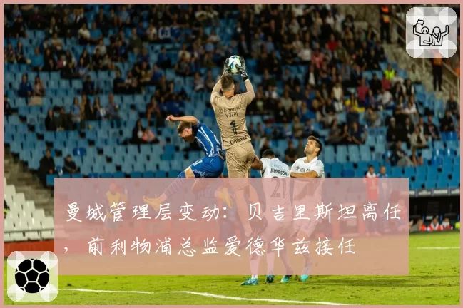 曼城管理层变动：贝吉里斯坦离任，前利物浦总监爱德华兹接任
