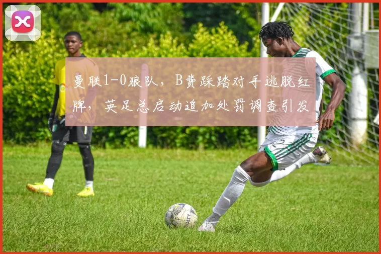 曼联1-0狼队，B费踩踏对手逃脱红牌，英足总启动追加处罚调查引发争议